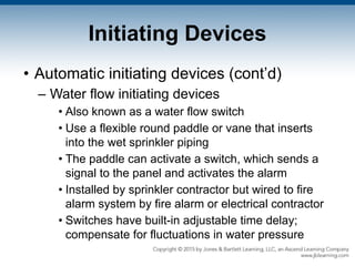 Initiating Devices
• Automatic initiating devices (cont’d)
– Water flow initiating devices
• Also known as a water flow switch
• Use a flexible round paddle or vane that inserts
into the wet sprinkler piping
• The paddle can activate a switch, which sends a
signal to the panel and activates the alarm
• Installed by sprinkler contractor but wired to fire
alarm system by fire alarm or electrical contractor
• Switches have built-in adjustable time delay;
compensate for fluctuations in water pressure
 