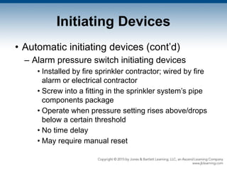 Initiating Devices
• Automatic initiating devices (cont’d)
– Alarm pressure switch initiating devices
• Installed by fire sprinkler contractor; wired by fire
alarm or electrical contractor
• Screw into a fitting in the sprinkler system’s pipe
components package
• Operate when pressure setting rises above/drops
below a certain threshold
• No time delay
• May require manual reset
 
