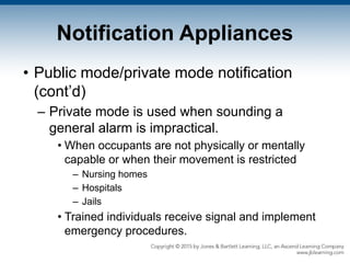 Notification Appliances
• Public mode/private mode notification
(cont’d)
– Private mode is used when sounding a
general alarm is impractical.
• When occupants are not physically or mentally
capable or when their movement is restricted
– Nursing homes
– Hospitals
– Jails
• Trained individuals receive signal and implement
emergency procedures.
 
