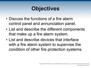 Objectives
• Discuss the functions of a fire alarm
control panel and annunciation panel.
• List and describe the different components
that make up a fire alarm system.
• List and describe devices that interface
with a fire alarm system to supervise the
condition of other fire protection systems.
 