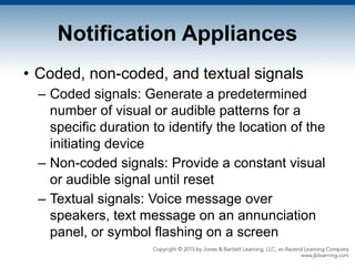 Notification Appliances
• Coded, non-coded, and textual signals
– Coded signals: Generate a predetermined
number of visual or audible patterns for a
specific duration to identify the location of the
initiating device
– Non-coded signals: Provide a constant visual
or audible signal until reset
– Textual signals: Voice message over
speakers, text message on an annunciation
panel, or symbol flashing on a screen
 