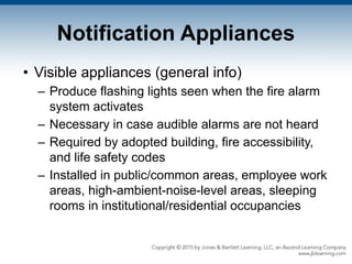 Notification Appliances
• Visible appliances (general info)
– Produce flashing lights seen when the fire alarm
system activates
– Necessary in case audible alarms are not heard
– Required by adopted building, fire accessibility,
and life safety codes
– Installed in public/common areas, employee work
areas, high-ambient-noise-level areas, sleeping
rooms in institutional/residential occupancies
 