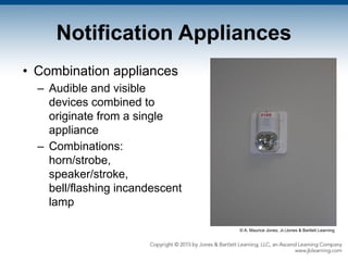 Notification Appliances
• Combination appliances
– Audible and visible
devices combined to
originate from a single
appliance
– Combinations:
horn/strobe,
speaker/stroke,
bell/flashing incandescent
lamp
© A. Maurice Jones, Jr./Jones & Bartlett Learning
 