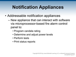 Notification Appliances
• Addressable notification appliances
– New appliance that can interact with software
via microprocessor-based fire alarm control
panel to:
• Program candela rating
• Determine and adjust power levels
• Perform tests
• Print status reports
 
