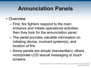 Annunciation Panels
• Overview
– First, fire fighters respond to the main
entrance and initiate operational activities;
then they look for the annunciation panel.
– The panel provides valuable information on
initiating device, involved system(s), and
location of fire.
– Some panels are simple (handwritten); others
incorporate LCD textual messaging or touch
screens.
 