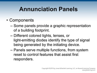 Annunciation Panels
• Components
– Some panels provide a graphic representation
of a building footprint.
– Different colored lights, lenses, or
light-emitting diodes identify the type of signal
being generated by the initiating device.
– Panels serve multiple functions, from system
reset to control features that assist first
responders.
 