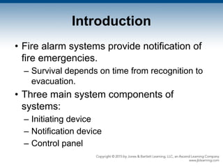 Introduction
• Fire alarm systems provide notification of
fire emergencies.
– Survival depends on time from recognition to
evacuation.
• Three main system components of
systems:
– Initiating device
– Notification device
– Control panel
 