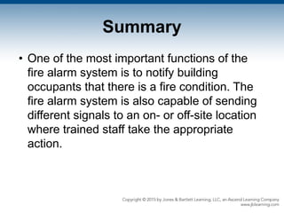 Summary
• One of the most important functions of the
fire alarm system is to notify building
occupants that there is a fire condition. The
fire alarm system is also capable of sending
different signals to an on- or off-site location
where trained staff take the appropriate
action.
 