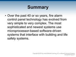 Summary
• Over the past 40 or so years, fire alarm
control panel technology has evolved from
very simple to very complex. The most
sophisticated and newest systems use
microprocessor-based software-driven
systems that interface with building and life
safety systems.
 