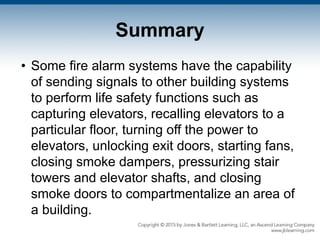 Summary
• Some fire alarm systems have the capability
of sending signals to other building systems
to perform life safety functions such as
capturing elevators, recalling elevators to a
particular floor, turning off the power to
elevators, unlocking exit doors, starting fans,
closing smoke dampers, pressurizing stair
towers and elevator shafts, and closing
smoke doors to compartmentalize an area of
a building.
 
