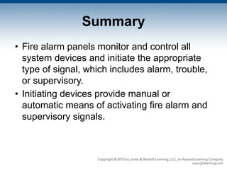 Summary
• Fire alarm panels monitor and control all
system devices and initiate the appropriate
type of signal, which includes alarm, trouble,
or supervisory.
• Initiating devices provide manual or
automatic means of activating fire alarm and
supervisory signals.
 