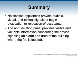Summary
• Notification appliances provide audible,
visual, and textual signals to begin
evacuation or relocation of occupants.
• The annunciation panel provides visible and
valuable information concerning the device
signaling an alarm and area of the building
where the fire is located.
 