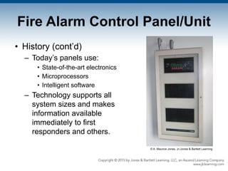 Fire Alarm Control Panel/Unit
• History (cont’d)
– Today’s panels use:
• State-of-the-art electronics
• Microprocessors
• Intelligent software
– Technology supports all
system sizes and makes
information available
immediately to first
responders and others.
© A. Maurice Jones, Jr./Jones & Bartlett Learning
 