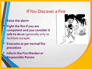 IfYou Discover a Fire
• Raise the alarm
• Fight the fire if you are
competent and you consider it
safe to do so (generally only to
facilitate escape)
• Evacuate as per normal fire
procedure
• Inform the Fire Warden or
Responsible Person
 