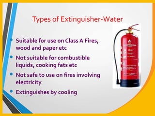 Types of Extinguisher-Water
• Suitable for use on Class A Fires,
wood and paper etc
• Not suitable for combustible
liquids, cooking fats etc
• Not safe to use on fires involving
electricity
• Extinguishes by cooling
 