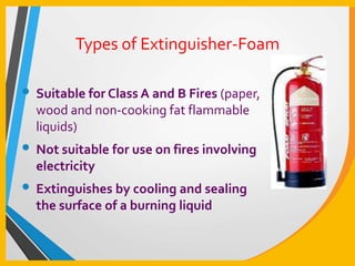 Types of Extinguisher-Foam
• Suitable for Class A and B Fires (paper,
wood and non-cooking fat flammable
liquids)
• Not suitable for use on fires involving
electricity
• Extinguishes by cooling and sealing
the surface of a burning liquid
 