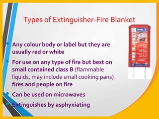 Types of Extinguisher-Fire Blanket
• Any colour body or label but they are
usually red or white
• For use on any type of fire but best on
small contained class B (flammable
liquids, may include small cooking pans)
fires and people on fire
• Can be used on microwaves
• Extinguishes by asphyxiating
 
