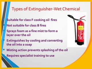 Types of Extinguisher-Wet Chemical
• Suitable for class F cooking oil fires
• Not suitable for class B fires
• Sprays foam as a fine mist to form a
layer over the oil
• Extinguishes by cooling and converting
the oil into a soap
• Misting action prevents splashing of the oil
• Requires specialist training to use
 
