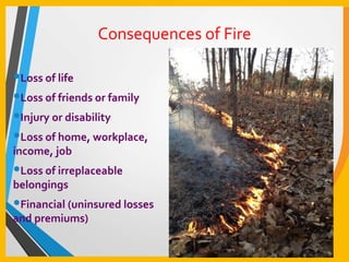 Consequences of Fire
•Loss of life
•Loss of friends or family
•Injury or disability
•Loss of home, workplace,
income, job
•Loss of irreplaceable
belongings
•Financial (uninsured losses
and premiums)
 
