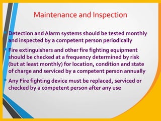 Maintenance and Inspection
• Detection and Alarm systems should be tested monthly
and inspected by a competent person periodically
• Fire extinguishers and other fire fighting equipment
should be checked at a frequency determined by risk
(but at least monthly) for location, condition and state
of charge and serviced by a competent person annually
• Any Fire fighting device must be replaced, serviced or
checked by a competent person after any use
 