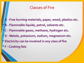 Classes of Fire
•A - Free burning materials, paper, wood, plastics etc.
•B - Flammable liquids, petrol, solvents etc.
•C - Flammable gases, methane, hydrogen etc.
•D - Metals, potassium, sodium, magnesium etc.
•Electricity can be involved in any class of fire
•F - Cooking fats
 