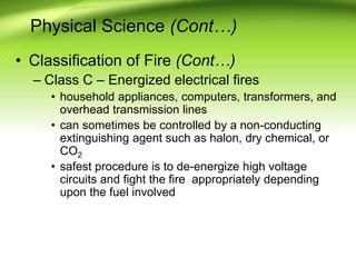 Physical Science (Cont…)
• Classification of Fire (Cont…)
– Class C – Energized electrical fires
• household appliances, computers, transformers, and
overhead transmission lines
• can sometimes be controlled by a non-conducting
extinguishing agent such as halon, dry chemical, or
CO2
• safest procedure is to de-energize high voltage
circuits and fight the fire appropriately depending
upon the fuel involved
 