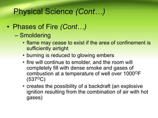 Physical Science (Cont…)
• Phases of Fire (Cont…)
– Smoldering
• flame may cease to exist if the area of confinement is
sufficiently airtight
• burning is reduced to glowing embers
• fire will continue to smolder, and the room will
completely fill with dense smoke and gases of
combustion at a temperature of well over 1000OF
(537OC)
• creates the possibility of a backdraft (an explosive
ignition resulting from the combination of air with hot
gases)
 