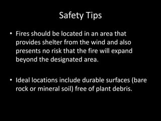 Safety Tips
• Fires should be located in an area that
provides shelter from the wind and also
presents no risk that the fire will expand
beyond the designated area.
• Ideal locations include durable surfaces (bare
rock or mineral soil) free of plant debris.
 