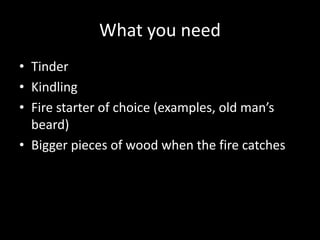 What you need
• Tinder
• Kindling
• Fire starter of choice (examples, old man’s
beard)
• Bigger pieces of wood when the fire catches
 
