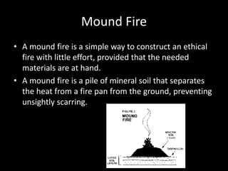 Mound Fire
• A mound fire is a simple way to construct an ethical
fire with little effort, provided that the needed
materials are at hand.
• A mound fire is a pile of mineral soil that separates
the heat from a fire pan from the ground, preventing
unsightly scarring.
 