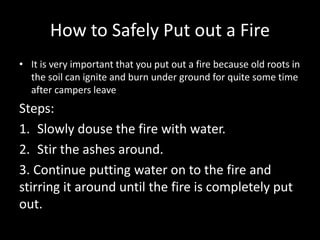 How to Safely Put out a Fire
• It is very important that you put out a fire because old roots in
the soil can ignite and burn under ground for quite some time
after campers leave
Steps:
1. Slowly douse the fire with water.
2. Stir the ashes around.
3. Continue putting water on to the fire and
stirring it around until the fire is completely put
out.
 