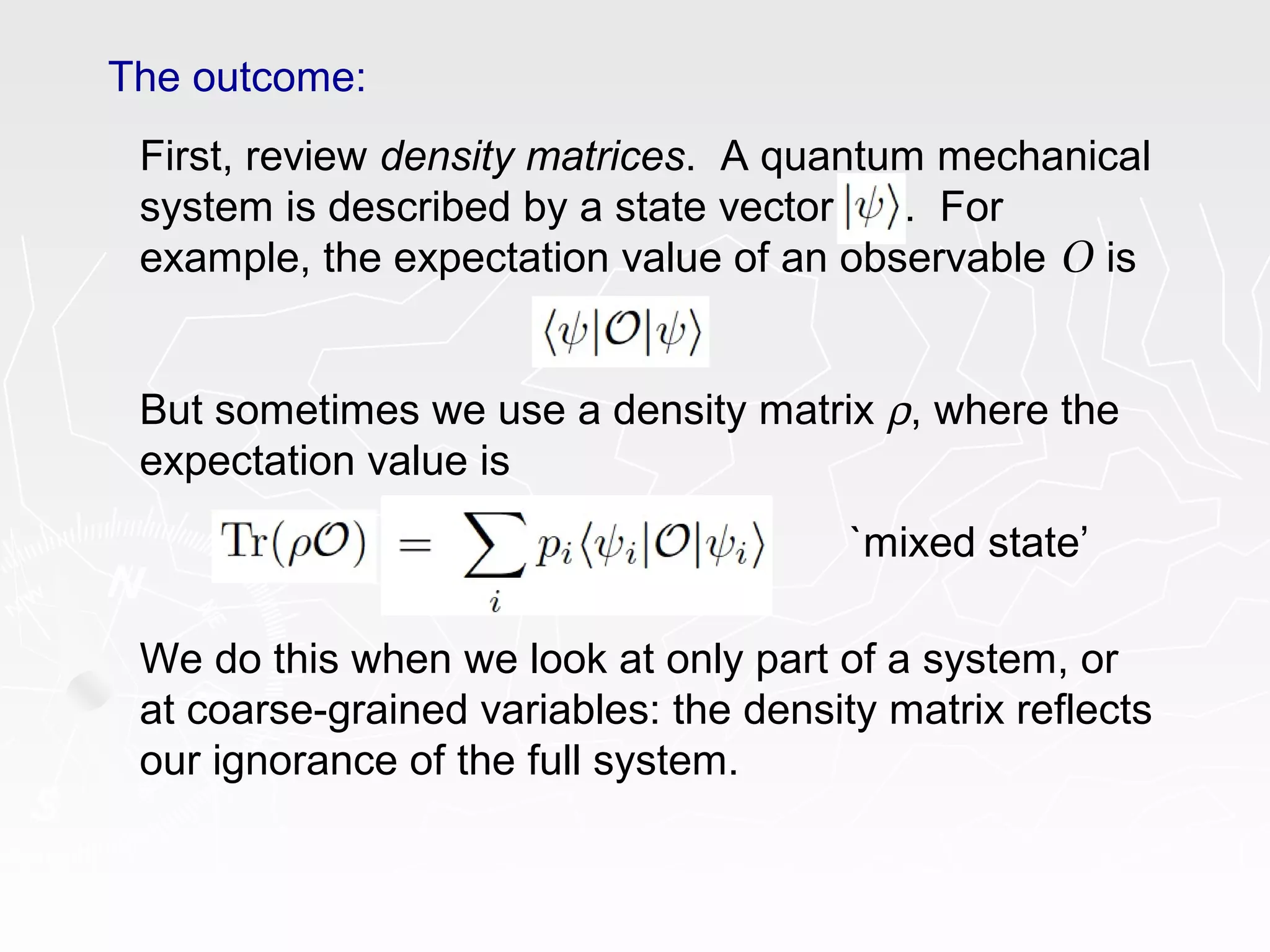 The outcome:
First, review density matrices. A quantum mechanical
system is described by a state vector . For
example, the expectation value of an observable O is
But sometimes we use a density matrix ρ, where the
expectation value is
We do this when we look at only part of a system, or
at coarse-grained variables: the density matrix reflects
our ignorance of the full system.
`mixed state’
 