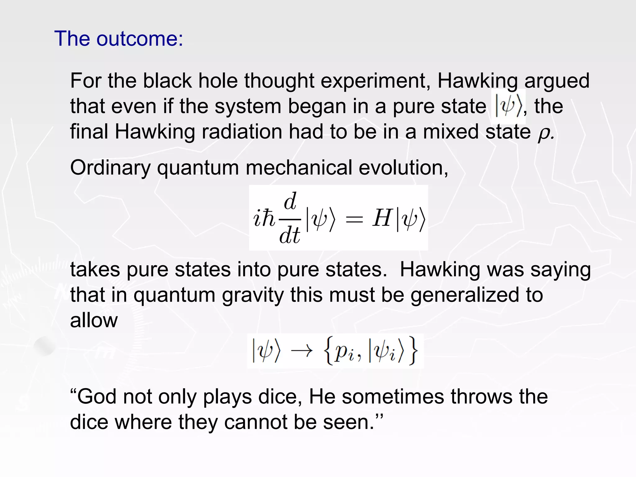 The outcome:
For the black hole thought experiment, Hawking argued
that even if the system began in a pure state , the
final Hawking radiation had to be in a mixed state ρ.
Ordinary quantum mechanical evolution,
takes pure states into pure states. Hawking was saying
that in quantum gravity this must be generalized to
allow
“God not only plays dice, He sometimes throws the
dice where they cannot be seen.’’
 