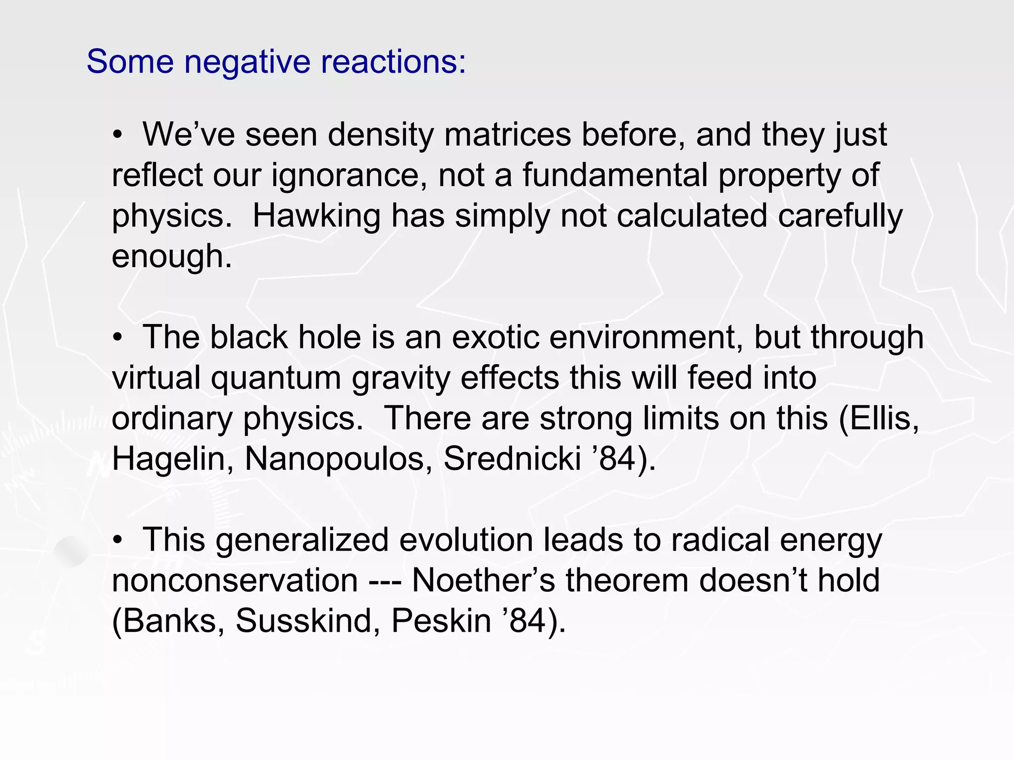 Some negative reactions:
• We’ve seen density matrices before, and they just
reflect our ignorance, not a fundamental property of
physics. Hawking has simply not calculated carefully
enough.
• The black hole is an exotic environment, but through
virtual quantum gravity effects this will feed into
ordinary physics. There are strong limits on this (Ellis,
Hagelin, Nanopoulos, Srednicki ’84).
• This generalized evolution leads to radical energy
nonconservation --- Noether’s theorem doesn’t hold
(Banks, Susskind, Peskin ’84).
 