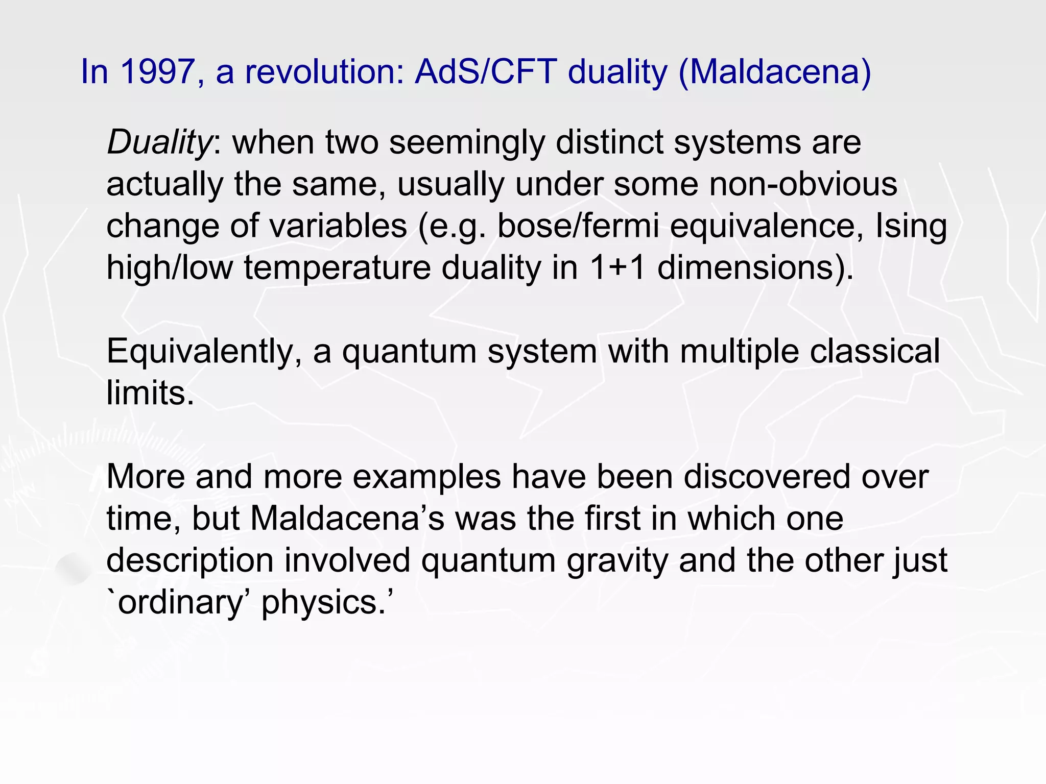 In 1997, a revolution: AdS/CFT duality (Maldacena)
Duality: when two seemingly distinct systems are
actually the same, usually under some non-obvious
change of variables (e.g. bose/fermi equivalence, Ising
high/low temperature duality in 1+1 dimensions).
Equivalently, a quantum system with multiple classical
limits.
More and more examples have been discovered over
time, but Maldacena’s was the first in which one
description involved quantum gravity and the other just
`ordinary’ physics.’
 