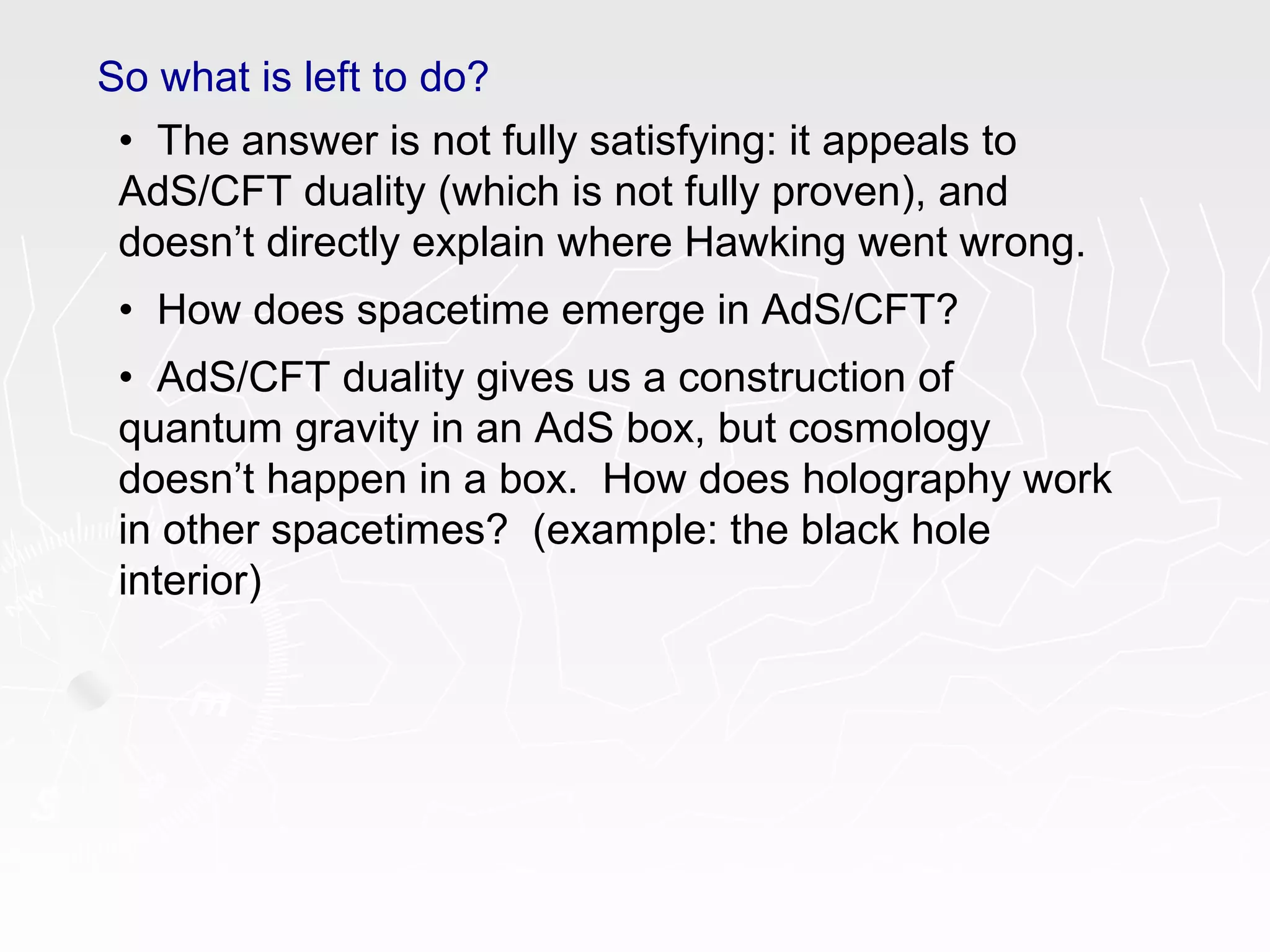 So what is left to do?
• The answer is not fully satisfying: it appeals to
AdS/CFT duality (which is not fully proven), and
doesn’t directly explain where Hawking went wrong.
• How does spacetime emerge in AdS/CFT?
• AdS/CFT duality gives us a construction of
quantum gravity in an AdS box, but cosmology
doesn’t happen in a box. How does holography work
in other spacetimes? (example: the black hole
interior)
 