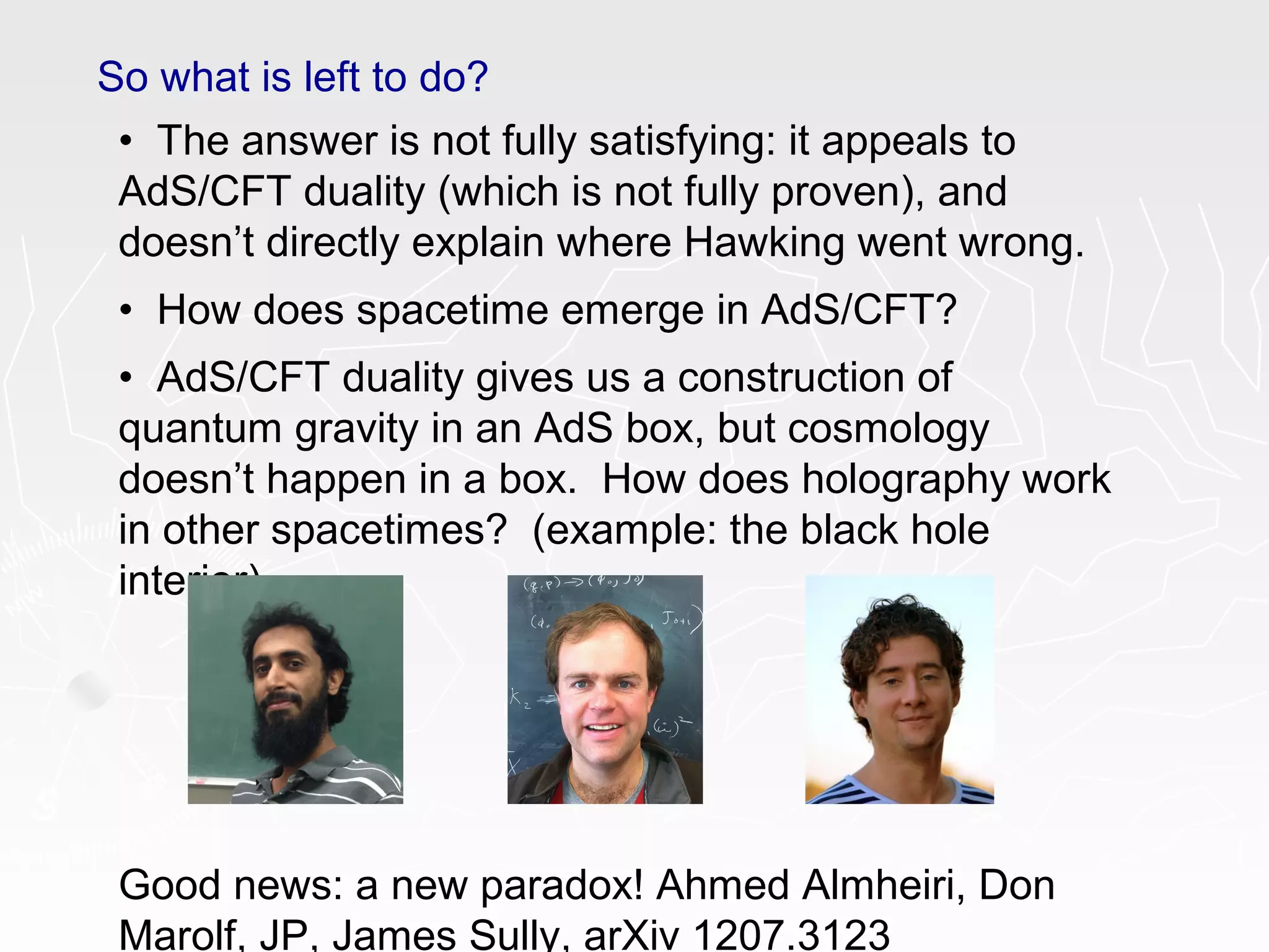 So what is left to do?
• The answer is not fully satisfying: it appeals to
AdS/CFT duality (which is not fully proven), and
doesn’t directly explain where Hawking went wrong.
• How does spacetime emerge in AdS/CFT?
• AdS/CFT duality gives us a construction of
quantum gravity in an AdS box, but cosmology
doesn’t happen in a box. How does holography work
in other spacetimes? (example: the black hole
interior)
Good news: a new paradox! Ahmed Almheiri, Don
Marolf, JP, James Sully, arXiv 1207.3123
 
