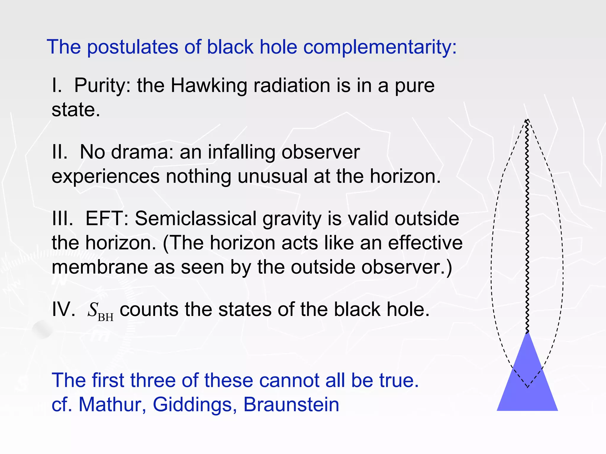 The postulates of black hole complementarity:
I. Purity: the Hawking radiation is in a pure
state.
II. No drama: an infalling observer
experiences nothing unusual at the horizon.
III. EFT: Semiclassical gravity is valid outside
the horizon. (The horizon acts like an effective
membrane as seen by the outside observer.)
IV. SBH counts the states of the black hole.
The first three of these cannot all be true.
cf. Mathur, Giddings, Braunstein
 