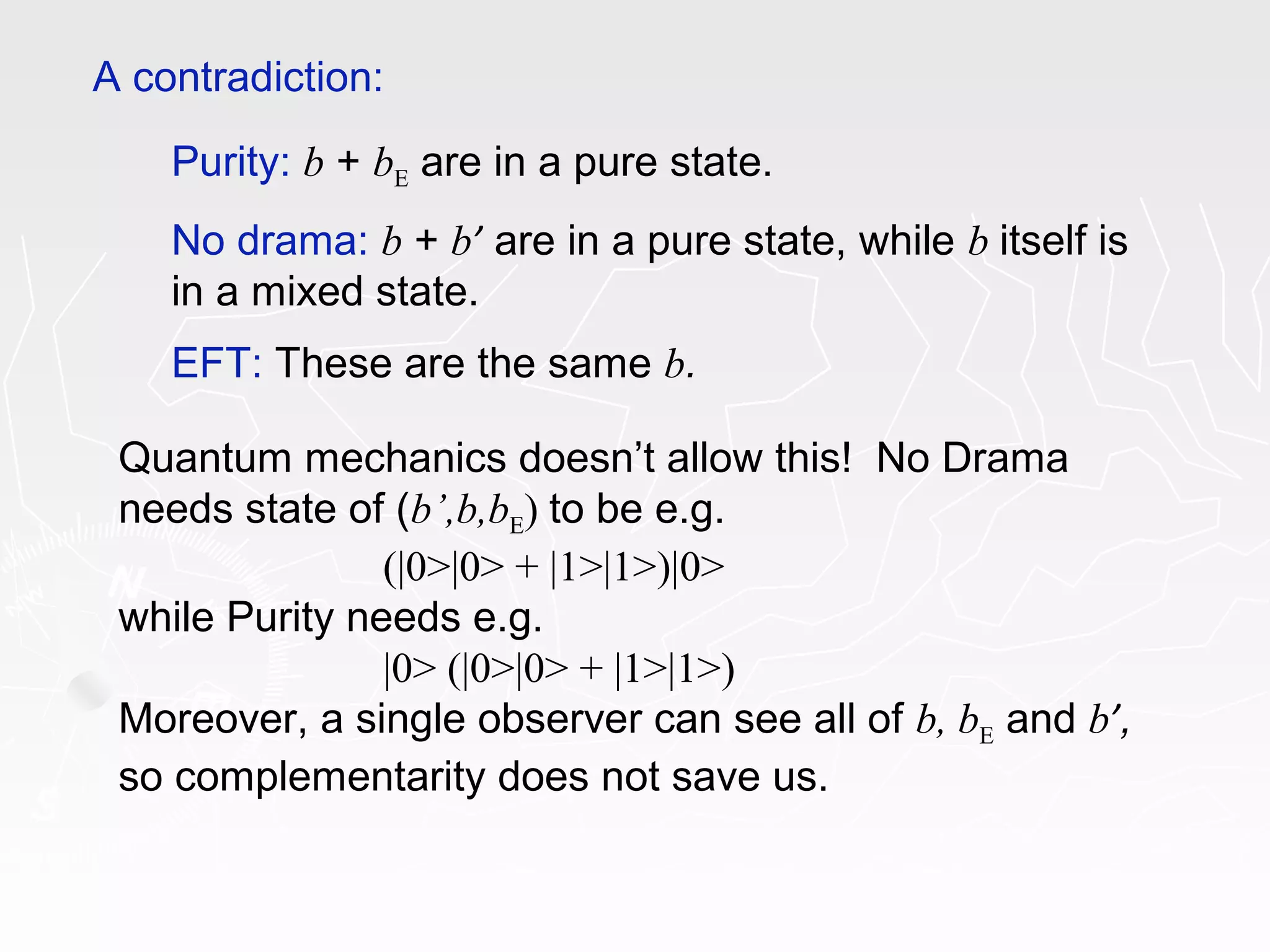 Purity: b + bE are in a pure state.
No drama: b + b’ are in a pure state, while b itself is
in a mixed state.
EFT: These are the same b.
A contradiction:
Quantum mechanics doesn’t allow this! No Drama
needs state of (b’,b,bE) to be e.g.
(|0>|0> + |1>|1>)|0>
while Purity needs e.g.
|0> (|0>|0> + |1>|1>)
Moreover, a single observer can see all of b, bE and b’,
so complementarity does not save us.
 