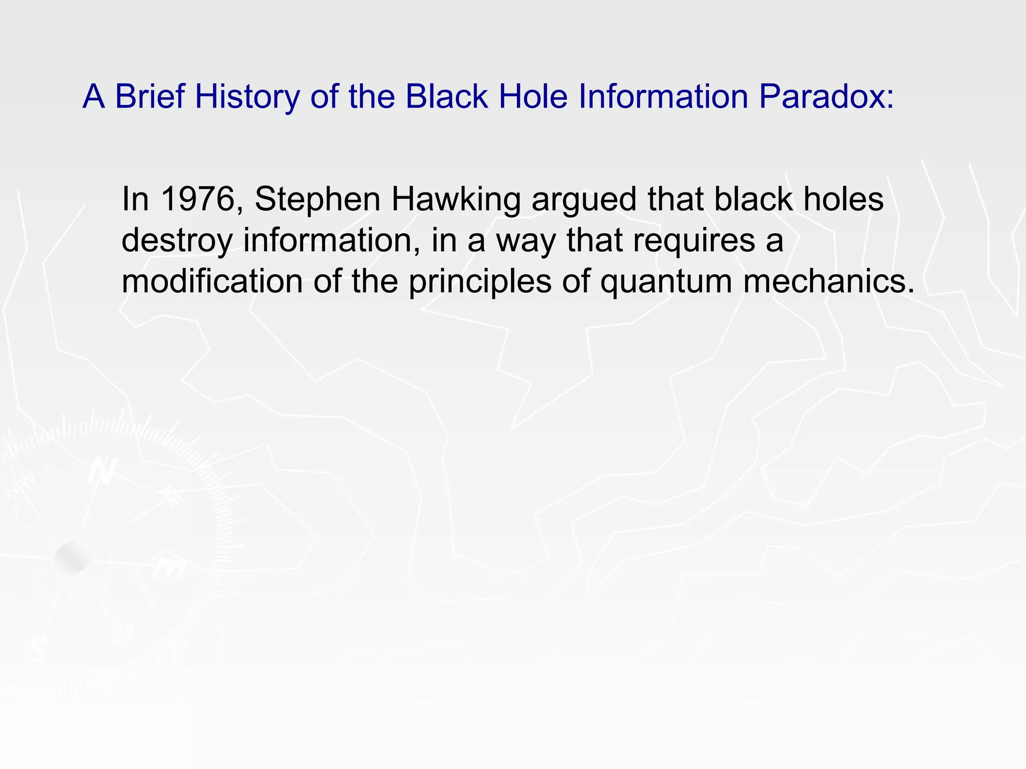 A Brief History of the Black Hole Information Paradox:
In 1976, Stephen Hawking argued that black holes
destroy information, in a way that requires a
modification of the principles of quantum mechanics.
 