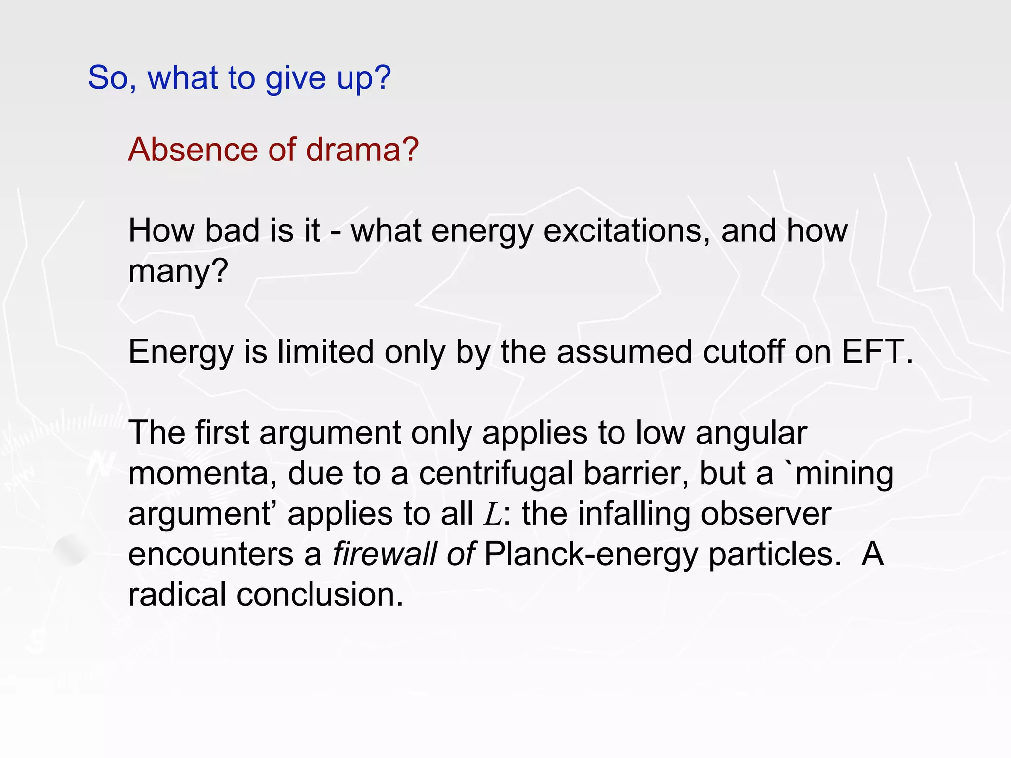 So, what to give up?
Absence of drama?
How bad is it - what energy excitations, and how
many?
Energy is limited only by the assumed cutoff on EFT.
The first argument only applies to low angular
momenta, due to a centrifugal barrier, but a `mining
argument’ applies to all L: the infalling observer
encounters a firewall of Planck-energy particles. A
radical conclusion.
 