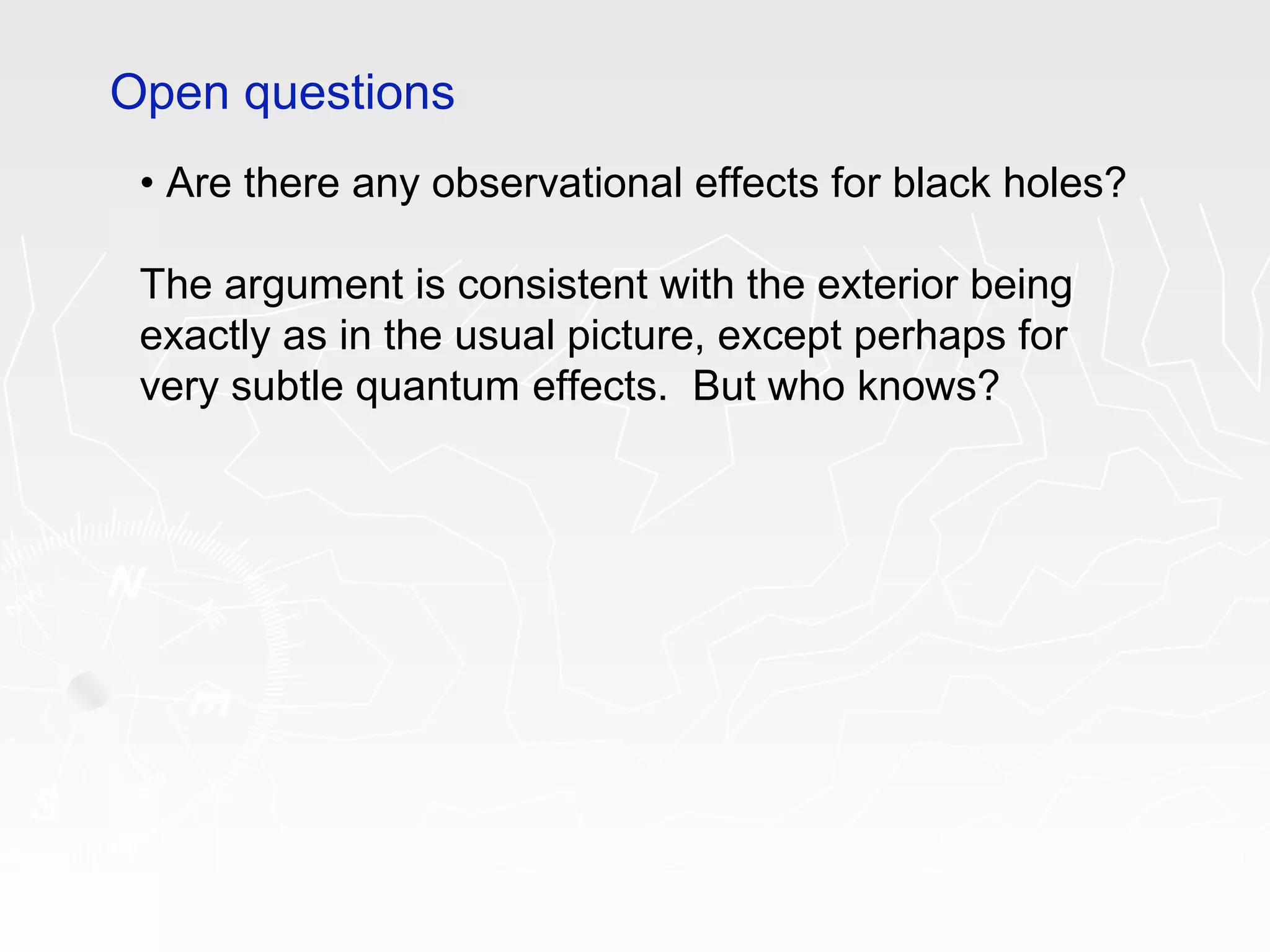 • Are there any observational effects for black holes?
The argument is consistent with the exterior being
exactly as in the usual picture, except perhaps for
very subtle quantum effects. But who knows?
Open questions
 