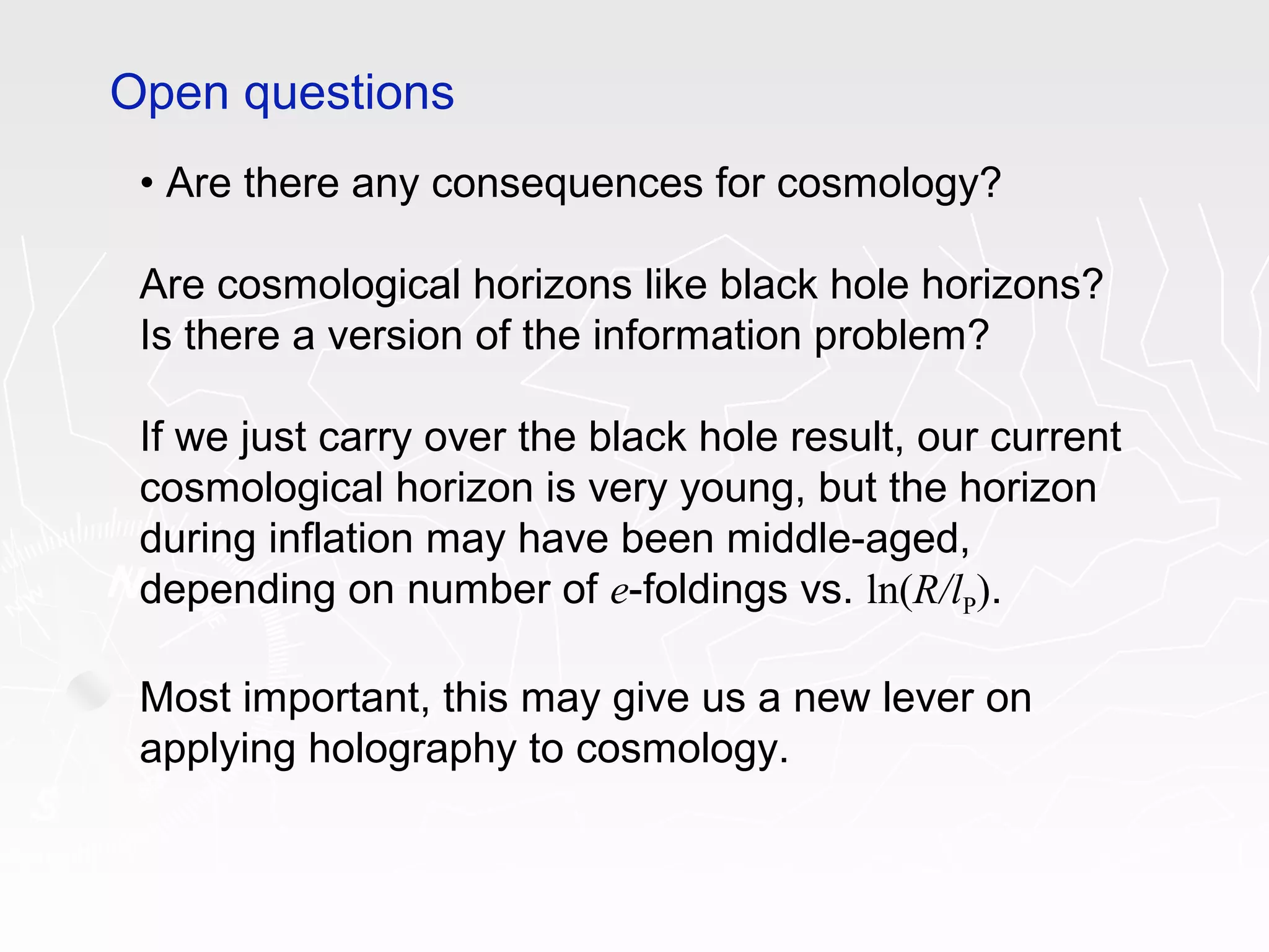 • Are there any consequences for cosmology?
Are cosmological horizons like black hole horizons?
Is there a version of the information problem?
If we just carry over the black hole result, our current
cosmological horizon is very young, but the horizon
during inflation may have been middle-aged,
depending on number of e-foldings vs. ln(R/lP).
Most important, this may give us a new lever on
applying holography to cosmology.
Open questions
 