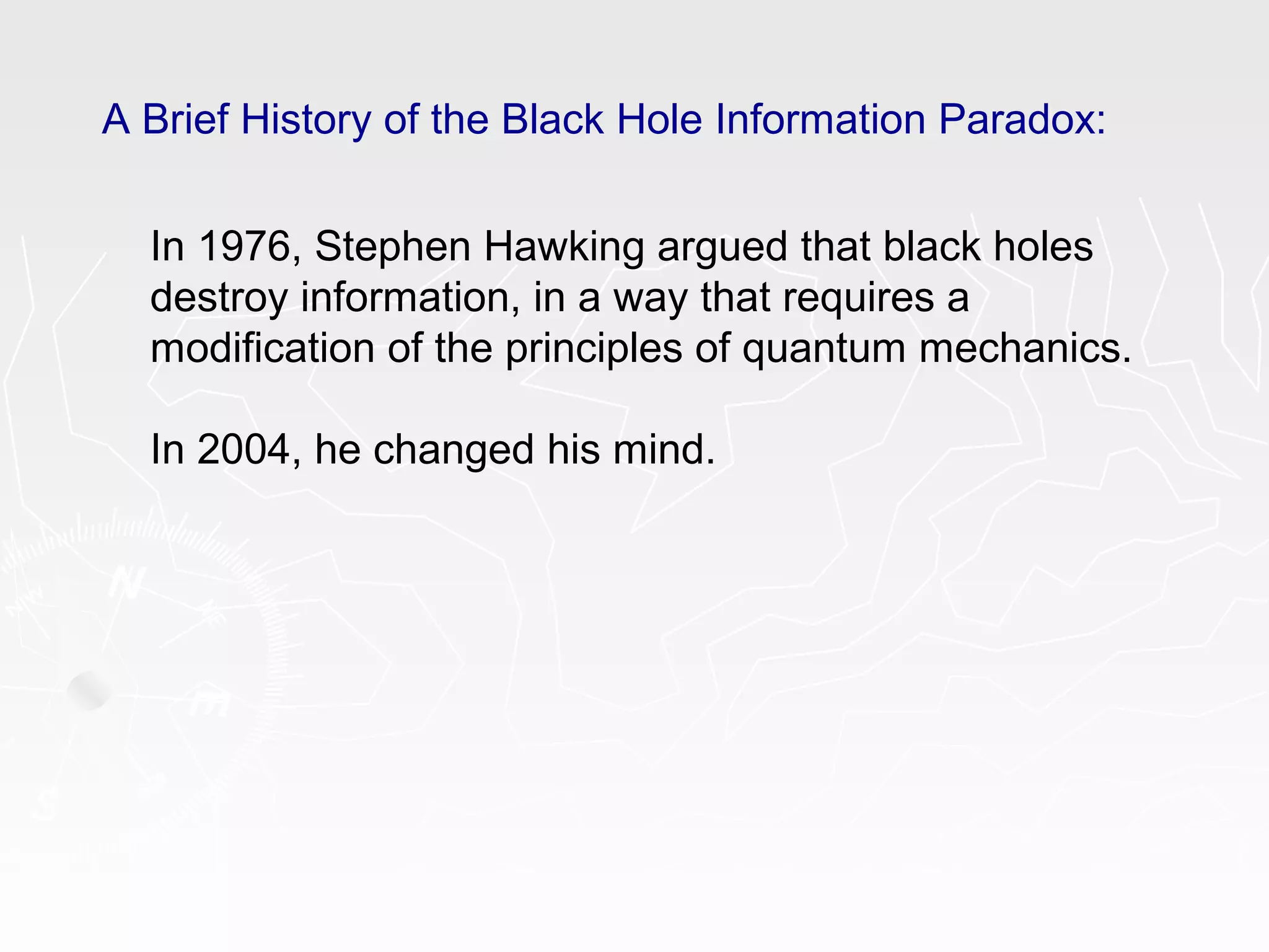 A Brief History of the Black Hole Information Paradox:
In 1976, Stephen Hawking argued that black holes
destroy information, in a way that requires a
modification of the principles of quantum mechanics.
In 2004, he changed his mind.
 