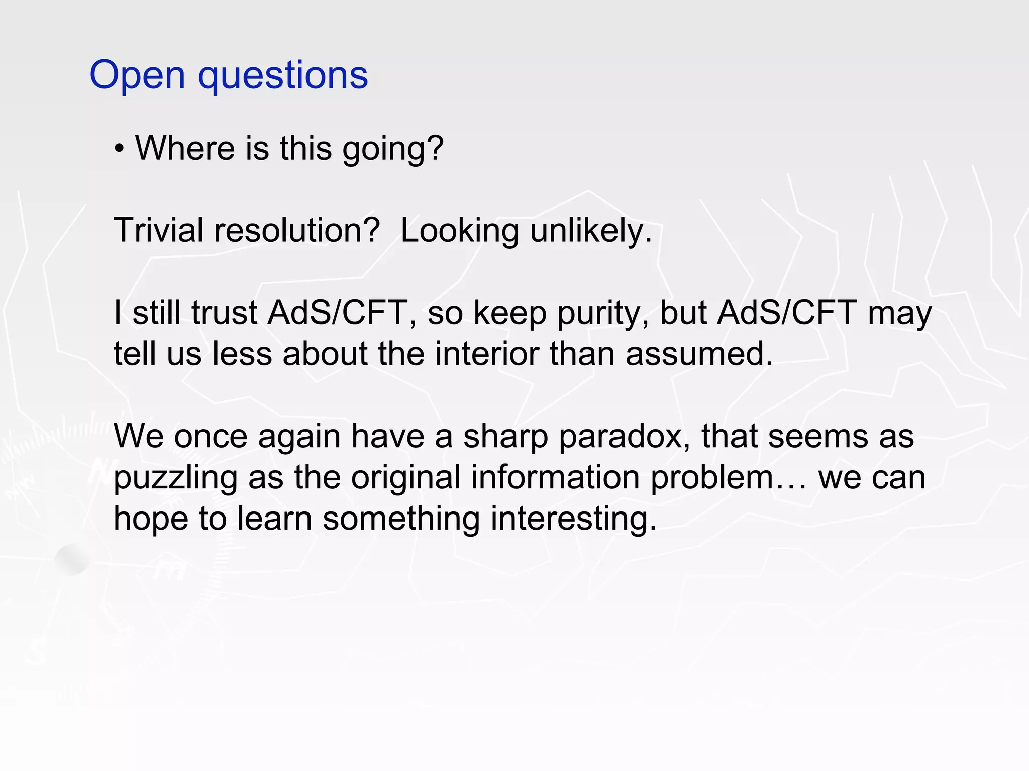 • Where is this going?
Trivial resolution? Looking unlikely.
I still trust AdS/CFT, so keep purity, but AdS/CFT may
tell us less about the interior than assumed.
We once again have a sharp paradox, that seems as
puzzling as the original information problem… we can
hope to learn something interesting.
Open questions
 