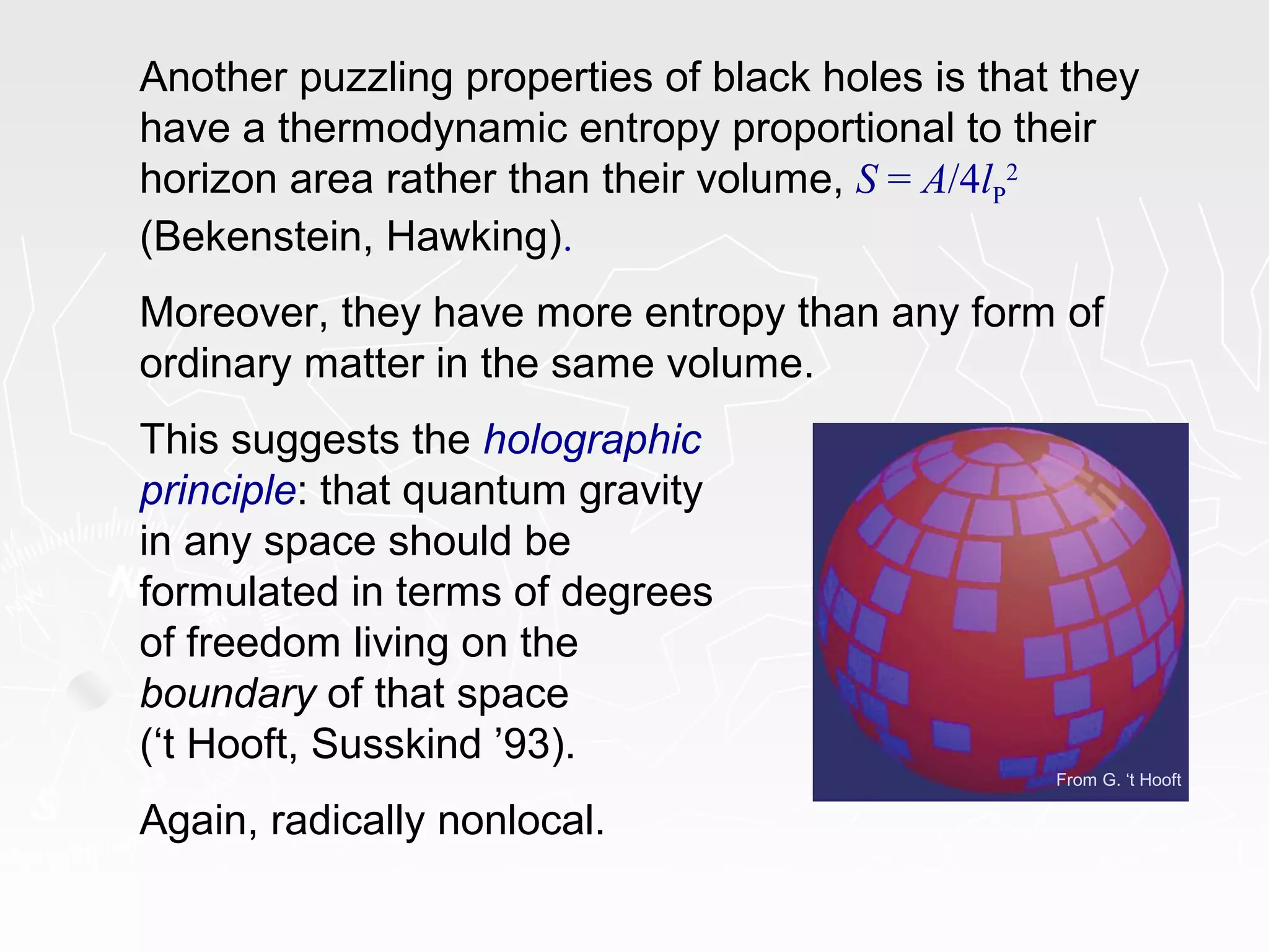 From G. ‘t Hooft
Another puzzling properties of black holes is that they
have a thermodynamic entropy proportional to their
horizon area rather than their volume, S = A/4lP
2
(Bekenstein, Hawking).
Moreover, they have more entropy than any form of
ordinary matter in the same volume.
This suggests the holographic
principle: that quantum gravity
in any space should be
formulated in terms of degrees
of freedom living on the
boundary of that space
(‘t Hooft, Susskind ’93).
Again, radically nonlocal.
 