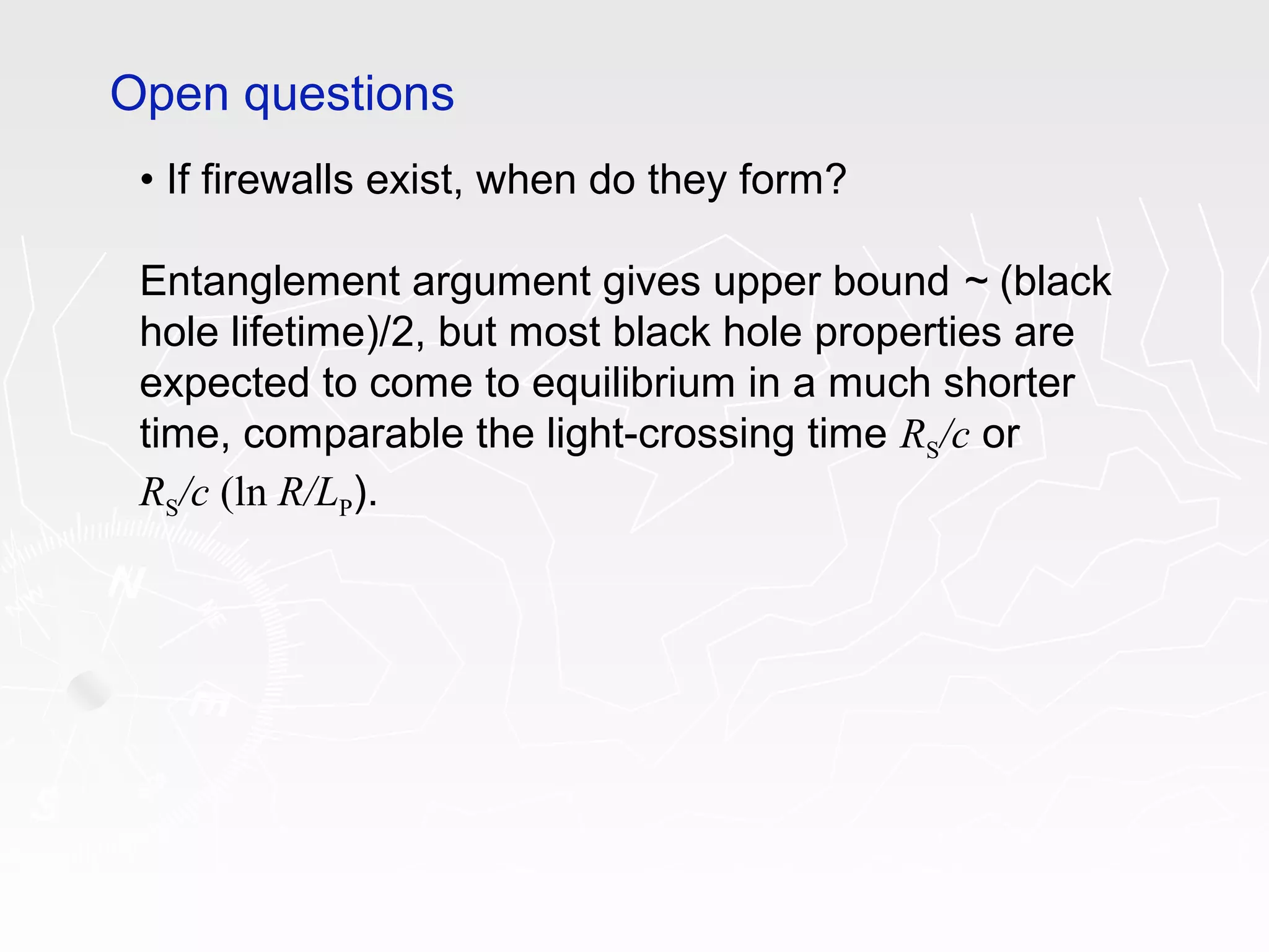 • If firewalls exist, when do they form?
Entanglement argument gives upper bound ~ (black
hole lifetime)/2, but most black hole properties are
expected to come to equilibrium in a much shorter
time, comparable the light-crossing time RS/c or
RS/c (ln R/LP).
Open questions
 