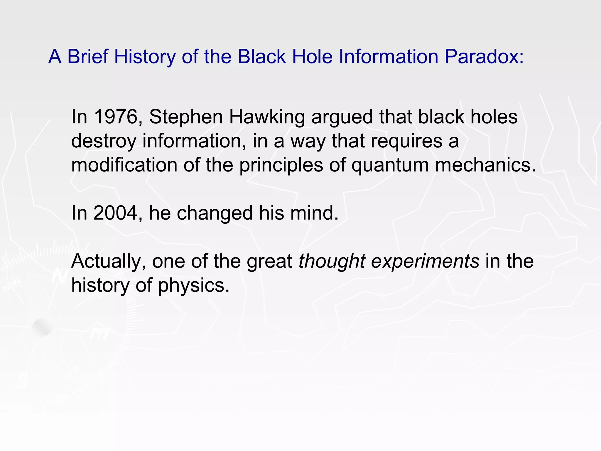 A Brief History of the Black Hole Information Paradox:
In 1976, Stephen Hawking argued that black holes
destroy information, in a way that requires a
modification of the principles of quantum mechanics.
In 2004, he changed his mind.
Actually, one of the great thought experiments in the
history of physics.
 