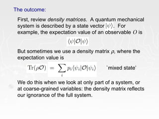 The outcome:
First, review density matrices. A quantum mechanical
system is described by a state vector . For
example, the expectation value of an observable O is
But sometimes we use a density matrix ρ, where the
expectation value is
We do this when we look at only part of a system, or
at coarse-grained variables: the density matrix reflects
our ignorance of the full system.
`mixed state’
 