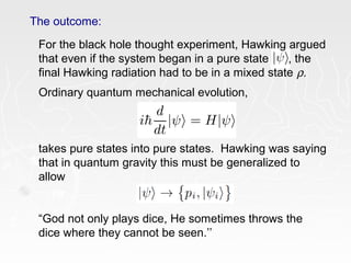 The outcome:
For the black hole thought experiment, Hawking argued
that even if the system began in a pure state , the
final Hawking radiation had to be in a mixed state ρ.
Ordinary quantum mechanical evolution,
takes pure states into pure states. Hawking was saying
that in quantum gravity this must be generalized to
allow
“God not only plays dice, He sometimes throws the
dice where they cannot be seen.’’
 